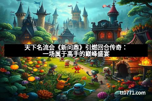 天下名流会《新问鼎》引燃回合传奇：一场属于高手的巅峰盛宴